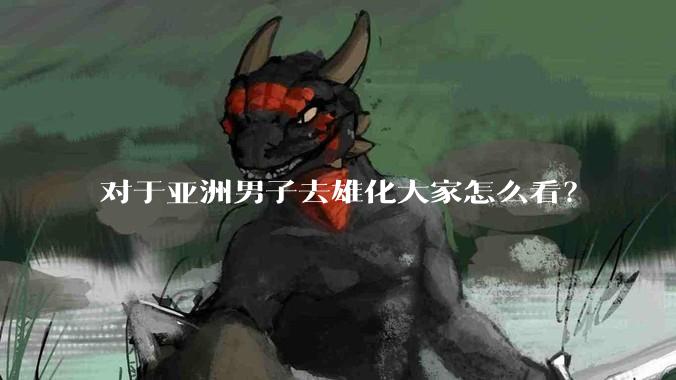 对于亚洲男子去雄化大家怎么看？
