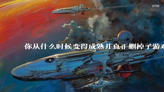 你从什么时候变得成熟并真正删掉了游戏？